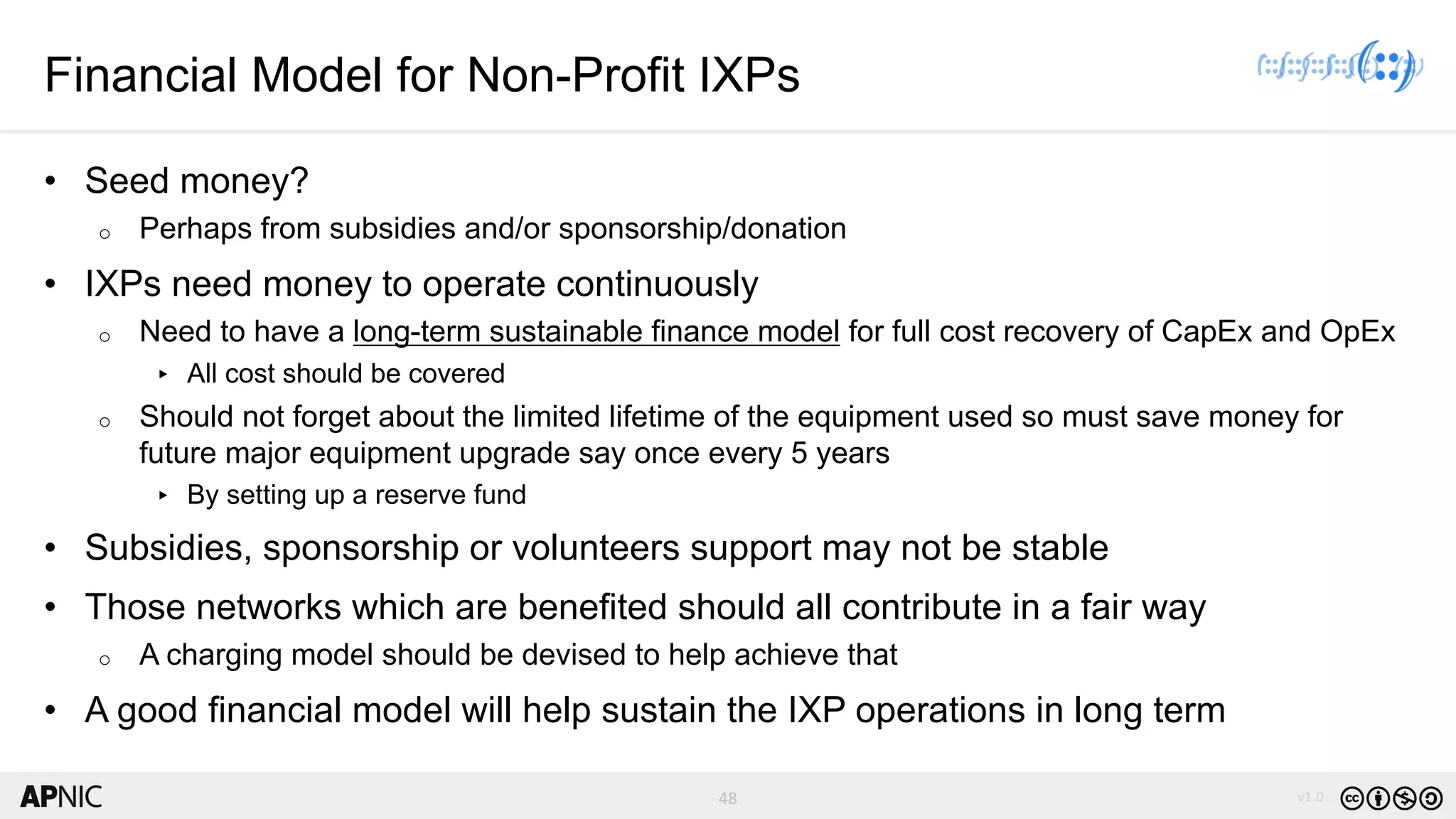 48 v1.0
48
Financial Model for Non-Profit IXPs
• Seed money?
o Perhaps from subsidies and/or sponsorship/donation
• IXPs need money to operate continuously
o Need to have a long-term sustainable finance model for full cost recovery of CapEx and OpEx
▸ All cost should be covered
o Should not forget about the limited lifetime of the equipment used so must save money for
future major equipment upgrade say once every 5 years
▸ By setting up a reserve fund
• Subsidies, sponsorship or volunteers support may not be stable
• Those networks which are benefited should all contribute in a fair way
o A charging model should be devised to help achieve that
• A good financial model will help sustain the IXP operations in long term
 