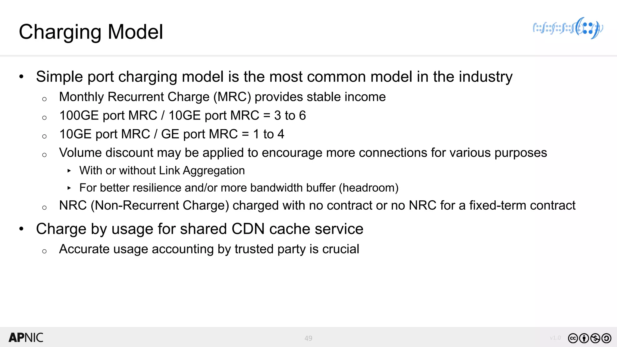 49 v1.0
49
Charging Model
• Simple port charging model is the most common model in the industry
o Monthly Recurrent Charge (MRC) provides stable income
o 100GE port MRC / 10GE port MRC = 3 to 6
o 10GE port MRC / GE port MRC = 1 to 4
o Volume discount may be applied to encourage more connections for various purposes
▸ With or without Link Aggregation
▸ For better resilience and/or more bandwidth buffer (headroom)
o NRC (Non-Recurrent Charge) charged with no contract or no NRC for a fixed-term contract
• Charge by usage for shared CDN cache service
o Accurate usage accounting by trusted party is crucial
 