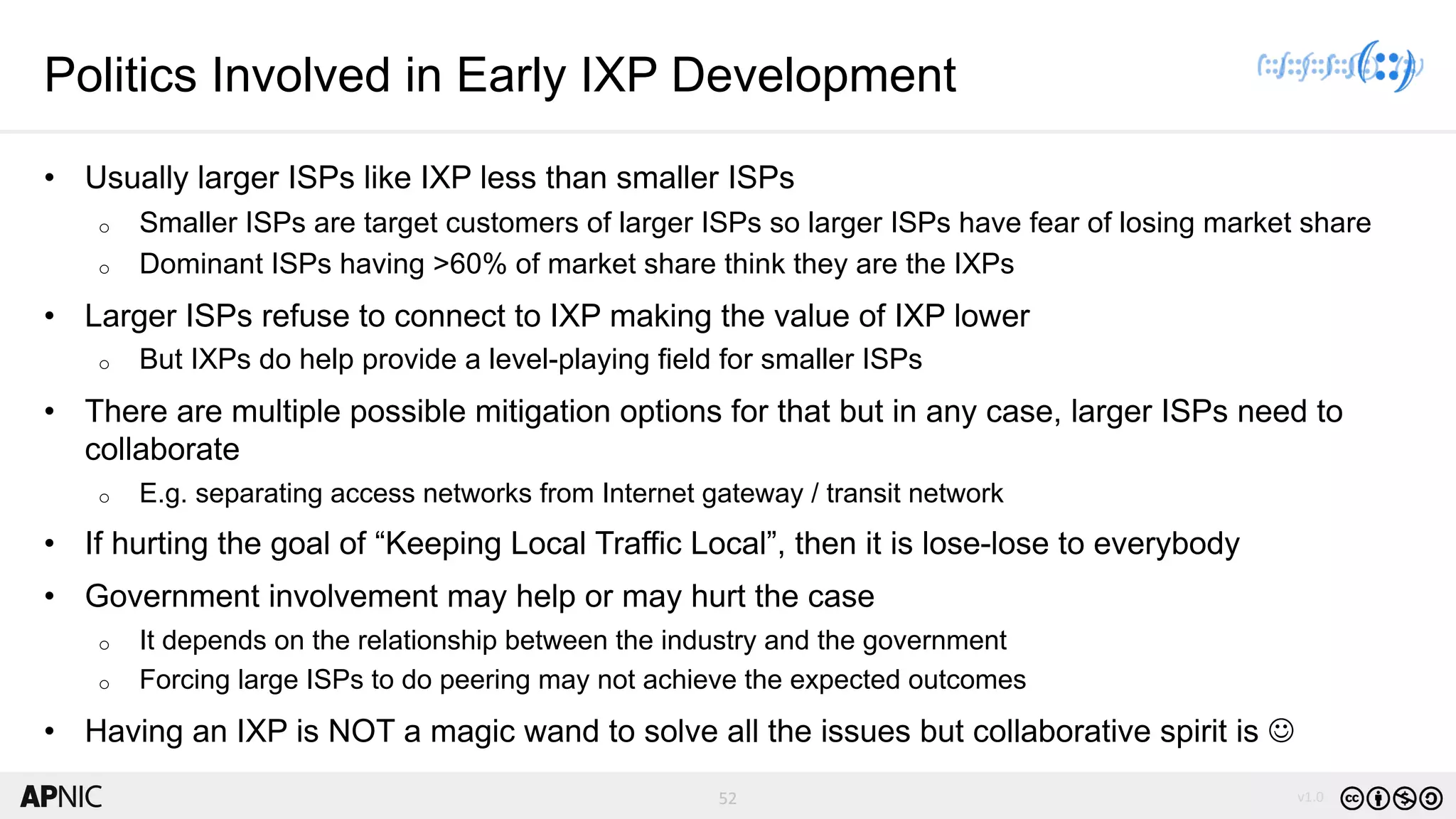 52 v1.0
52
Politics Involved in Early IXP Development
• Usually larger ISPs like IXP less than smaller ISPs
o Smaller ISPs are target customers of larger ISPs so larger ISPs have fear of losing market share
o Dominant ISPs having >60% of market share think they are the IXPs
• Larger ISPs refuse to connect to IXP making the value of IXP lower
o But IXPs do help provide a level-playing field for smaller ISPs
• There are multiple possible mitigation options for that but in any case, larger ISPs need to
collaborate
o E.g. separating access networks from Internet gateway / transit network
• If hurting the goal of “Keeping Local Traffic Local”, then it is lose-lose to everybody
• Government involvement may help or may hurt the case
o It depends on the relationship between the industry and the government
o Forcing large ISPs to do peering may not achieve the expected outcomes
• Having an IXP is NOT a magic wand to solve all the issues but collaborative spirit is J
 