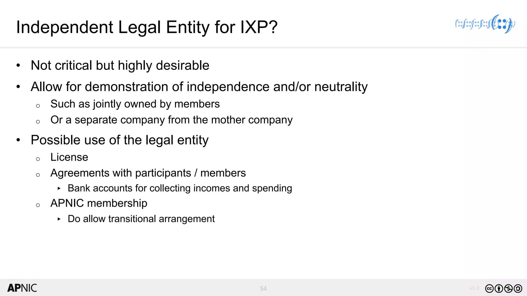 54 v1.0
54
Independent Legal Entity for IXP?
• Not critical but highly desirable
• Allow for demonstration of independence and/or neutrality
o Such as jointly owned by members
o Or a separate company from the mother company
• Possible use of the legal entity
o License
o Agreements with participants / members
▸ Bank accounts for collecting incomes and spending
o APNIC membership
▸ Do allow transitional arrangement
 