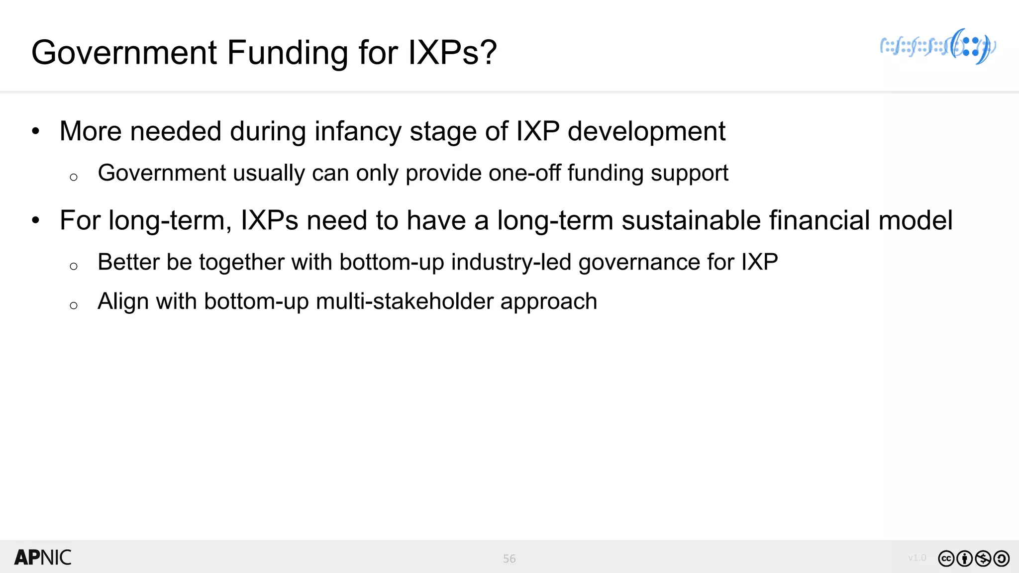 56 v1.0
56
Government Funding for IXPs?
• More needed during infancy stage of IXP development
o Government usually can only provide one-off funding support
• For long-term, IXPs need to have a long-term sustainable financial model
o Better be together with bottom-up industry-led governance for IXP
o Align with bottom-up multi-stakeholder approach
 