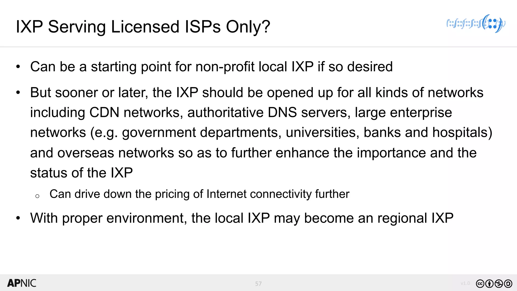 57 v1.0
57
IXP Serving Licensed ISPs Only?
• Can be a starting point for non-profit local IXP if so desired
• But sooner or later, the IXP should be opened up for all kinds of networks
including CDN networks, authoritative DNS servers, large enterprise
networks (e.g. government departments, universities, banks and hospitals)
and overseas networks so as to further enhance the importance and the
status of the IXP
o Can drive down the pricing of Internet connectivity further
• With proper environment, the local IXP may become an regional IXP
 