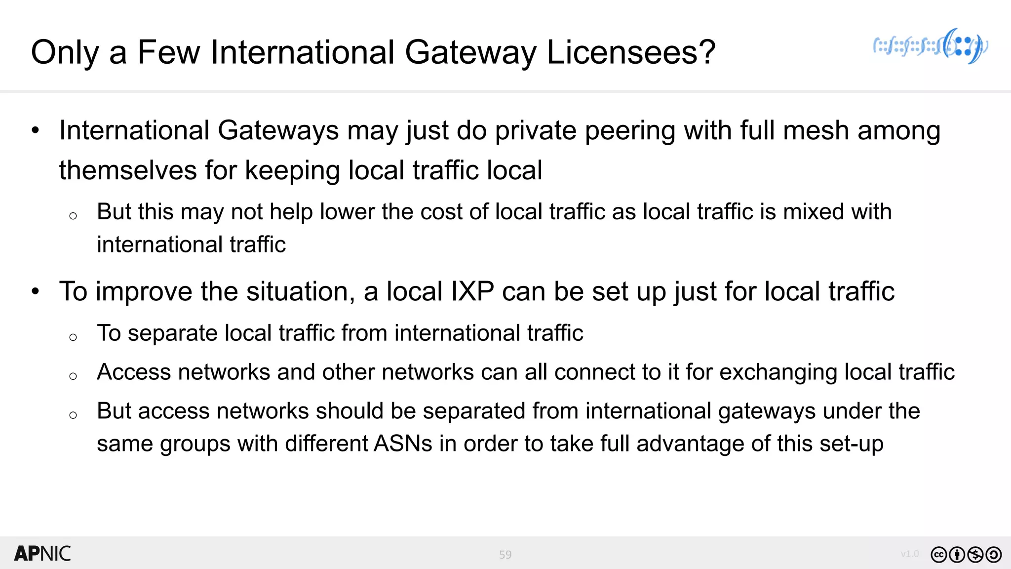 59 v1.0
59
Only a Few International Gateway Licensees?
• International Gateways may just do private peering with full mesh among
themselves for keeping local traffic local
o But this may not help lower the cost of local traffic as local traffic is mixed with
international traffic
• To improve the situation, a local IXP can be set up just for local traffic
o To separate local traffic from international traffic
o Access networks and other networks can all connect to it for exchanging local traffic
o But access networks should be separated from international gateways under the
same groups with different ASNs in order to take full advantage of this set-up
 