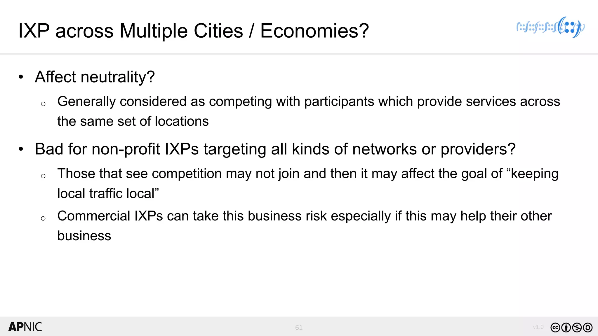 61 v1.0
61
IXP across Multiple Cities / Economies?
• Affect neutrality?
o Generally considered as competing with participants which provide services across
the same set of locations
• Bad for non-profit IXPs targeting all kinds of networks or providers?
o Those that see competition may not join and then it may affect the goal of “keeping
local traffic local”
o Commercial IXPs can take this business risk especially if this may help their other
business
 