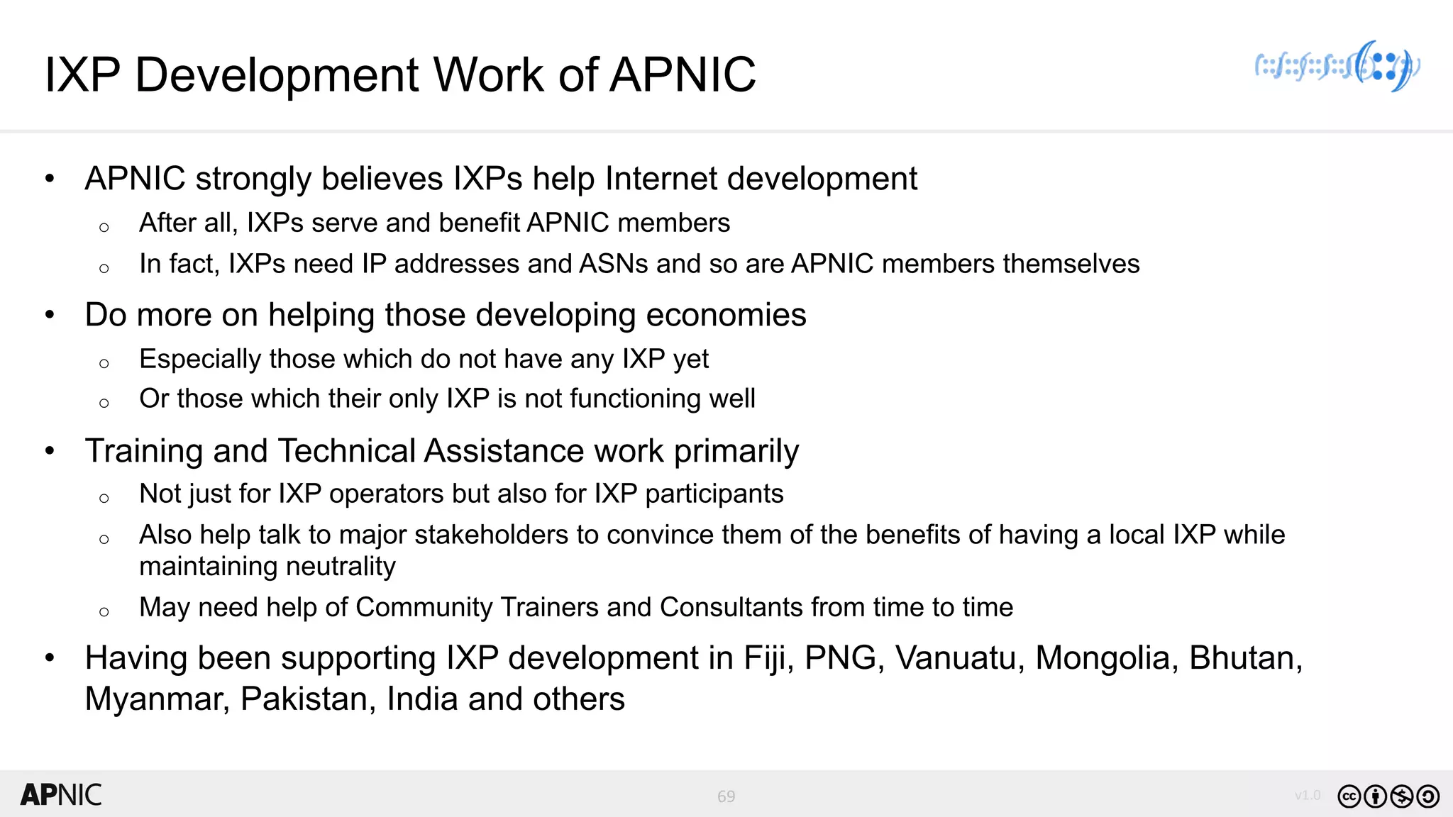 69 v1.0
69
IXP Development Work of APNIC
• APNIC strongly believes IXPs help Internet development
o After all, IXPs serve and benefit APNIC members
o In fact, IXPs need IP addresses and ASNs and so are APNIC members themselves
• Do more on helping those developing economies
o Especially those which do not have any IXP yet
o Or those which their only IXP is not functioning well
• Training and Technical Assistance work primarily
o Not just for IXP operators but also for IXP participants
o Also help talk to major stakeholders to convince them of the benefits of having a local IXP while
maintaining neutrality
o May need help of Community Trainers and Consultants from time to time
• Having been supporting IXP development in Fiji, PNG, Vanuatu, Mongolia, Bhutan,
Myanmar, Pakistan, India and others
 
