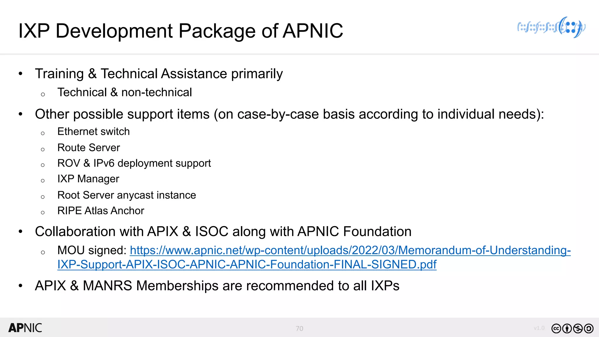 70 v1.0
70
IXP Development Package of APNIC
• Training & Technical Assistance primarily
o Technical & non-technical
• Other possible support items (on case-by-case basis according to individual needs):
o Ethernet switch
o Route Server
o ROV & IPv6 deployment support
o IXP Manager
o Root Server anycast instance
o RIPE Atlas Anchor
• Collaboration with APIX & ISOC along with APNIC Foundation
o MOU signed: https://www.apnic.net/wp-content/uploads/2022/03/Memorandum-of-Understanding-
IXP-Support-APIX-ISOC-APNIC-APNIC-Foundation-FINAL-SIGNED.pdf
• APIX & MANRS Memberships are recommended to all IXPs
 