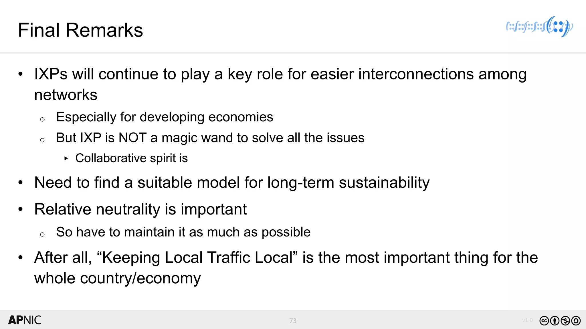 73 v1.0
73
Final Remarks
• IXPs will continue to play a key role for easier interconnections among
networks
o Especially for developing economies
o But IXP is NOT a magic wand to solve all the issues
▸ Collaborative spirit is
• Need to find a suitable model for long-term sustainability
• Relative neutrality is important
o So have to maintain it as much as possible
• After all, “Keeping Local Traffic Local” is the most important thing for the
whole country/economy
 