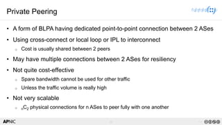 12 v1.0
12
Private Peering
• A form of BLPA having dedicated point-to-point connection between 2 ASes
• Using cross-connect or local loop or IPL to interconnect
o Cost is usually shared between 2 peers
• May have multiple connections between 2 ASes for resiliency
• Not quite cost-effective
o Spare bandwidth cannot be used for other traffic
o Unless the traffic volume is really high
• Not very scalable
o nC2 physical connections for n ASes to peer fully with one another
 