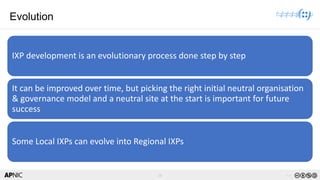 26 v1.0
26
Evolution
IXP development is an evolutionary process done step by step
It can be improved over time, but picking the right initial neutral organisation
& governance model and a neutral site at the start is important for future
success
Some Local IXPs can evolve into Regional IXPs
 