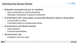 44 v1.0
44
Membership-Based Model
• Networks connected can join as members
o Open membership vs closed membership
o Mandatory membership vs optional membership
• Full Members with voting rights vs Associate Members without voting rights
o Licensed ISPs vs others
o Local legal entities vs overseas legal entities
• Governance by the Board elected
o Policy decisions
o Financial responsibilities
• Government’s role
o A facilitator at the very least
 