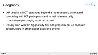 46 v1.0
46
Geography
• IXP usually is NOT expanded beyond a metro area so as to avoid
competing with IXP participants and to maintain neutrality
o And simple port charging model can be used
• Usually start with the biggest city first and gradually set up separate
infrastructure in other bigger cities one by one
 