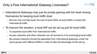 59 v1.0
59
Only a Few International Gateway Licensees?
• International Gateways may just do private peering with full mesh among
themselves for keeping local traffic local
o But this may not help lower the cost of local traffic as local traffic is mixed with
international traffic
• To improve the situation, a local IXP can be set up just for local traffic
o To separate local traffic from international traffic
o Access networks and other networks can all connect to it for exchanging local traffic
o But access networks should be separated from international gateways under the
same groups with different ASNs in order to take full advantage of this set-up
 