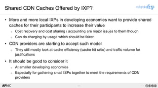 64 v1.0
64
Shared CDN Caches Offered by IXP?
• More and more local IXPs in developing economies want to provide shared
caches for their participants to increase their value
o Cost recovery and cost sharing / accounting are major issues to them though
o Can do charging by usage which should be fairer
• CDN providers are starting to accept such model
o They still mostly look at cache efficiency (cache hit ratio) and traffic volume for
justifications
• It should be good to consider it
o At smaller developing economies
o Especially for gathering small ISPs together to meet the requirements of CDN
providers
 