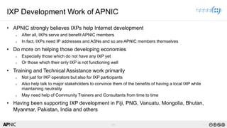 69 v1.0
69
IXP Development Work of APNIC
• APNIC strongly believes IXPs help Internet development
o After all, IXPs serve and benefit APNIC members
o In fact, IXPs need IP addresses and ASNs and so are APNIC members themselves
• Do more on helping those developing economies
o Especially those which do not have any IXP yet
o Or those which their only IXP is not functioning well
• Training and Technical Assistance work primarily
o Not just for IXP operators but also for IXP participants
o Also help talk to major stakeholders to convince them of the benefits of having a local IXP while
maintaining neutrality
o May need help of Community Trainers and Consultants from time to time
• Having been supporting IXP development in Fiji, PNG, Vanuatu, Mongolia, Bhutan,
Myanmar, Pakistan, India and others
 