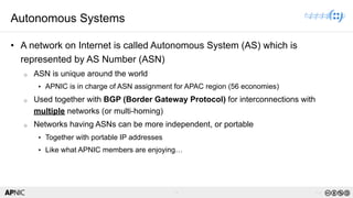 7 v1.0
7
Autonomous Systems
• A network on Internet is called Autonomous System (AS) which is
represented by AS Number (ASN)
o ASN is unique around the world
▸ APNIC is in charge of ASN assignment for APAC region (56 economies)
o Used together with BGP (Border Gateway Protocol) for interconnections with
multiple networks (or multi-homing)
o Networks having ASNs can be more independent, or portable
▸ Together with portable IP addresses
▸ Like what APNIC members are enjoying…
 
