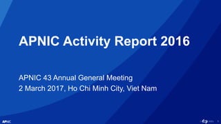 1
APNIC Activity Report 2016
APNIC 43 Annual General Meeting
2 March 2017, Ho Chi Minh City, Viet Nam
 