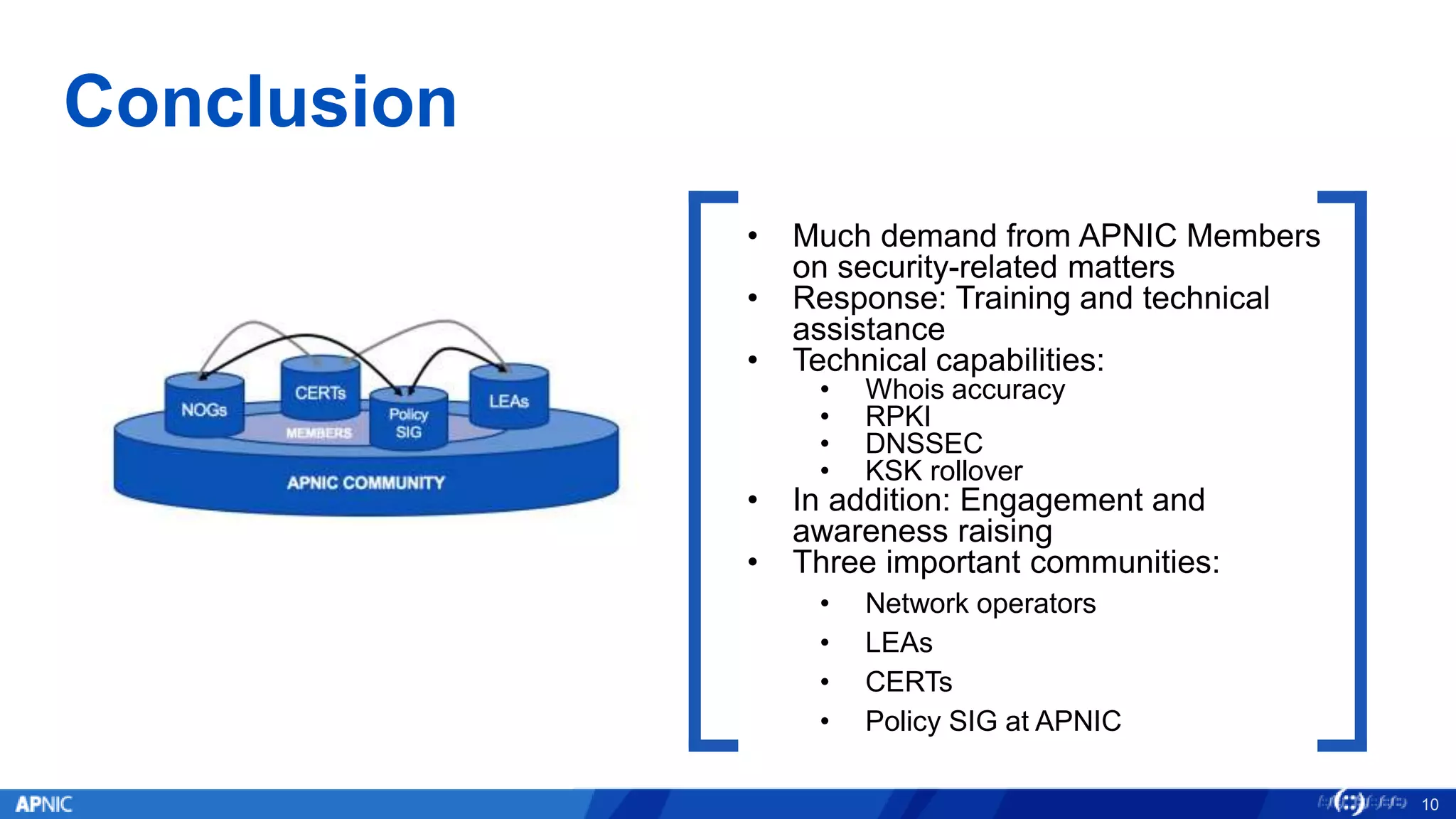 Conclusion
10
• Much demand from APNIC Members
on security-related matters
• Response: Training and technical
assistance
• Technical capabilities:
• Whois accuracy
• RPKI
• DNSSEC
• KSK rollover
• In addition: Engagement and
awareness raising
• Three important communities:
• Network operators
• LEAs
• CERTs
• Policy SIG at APNIC
 