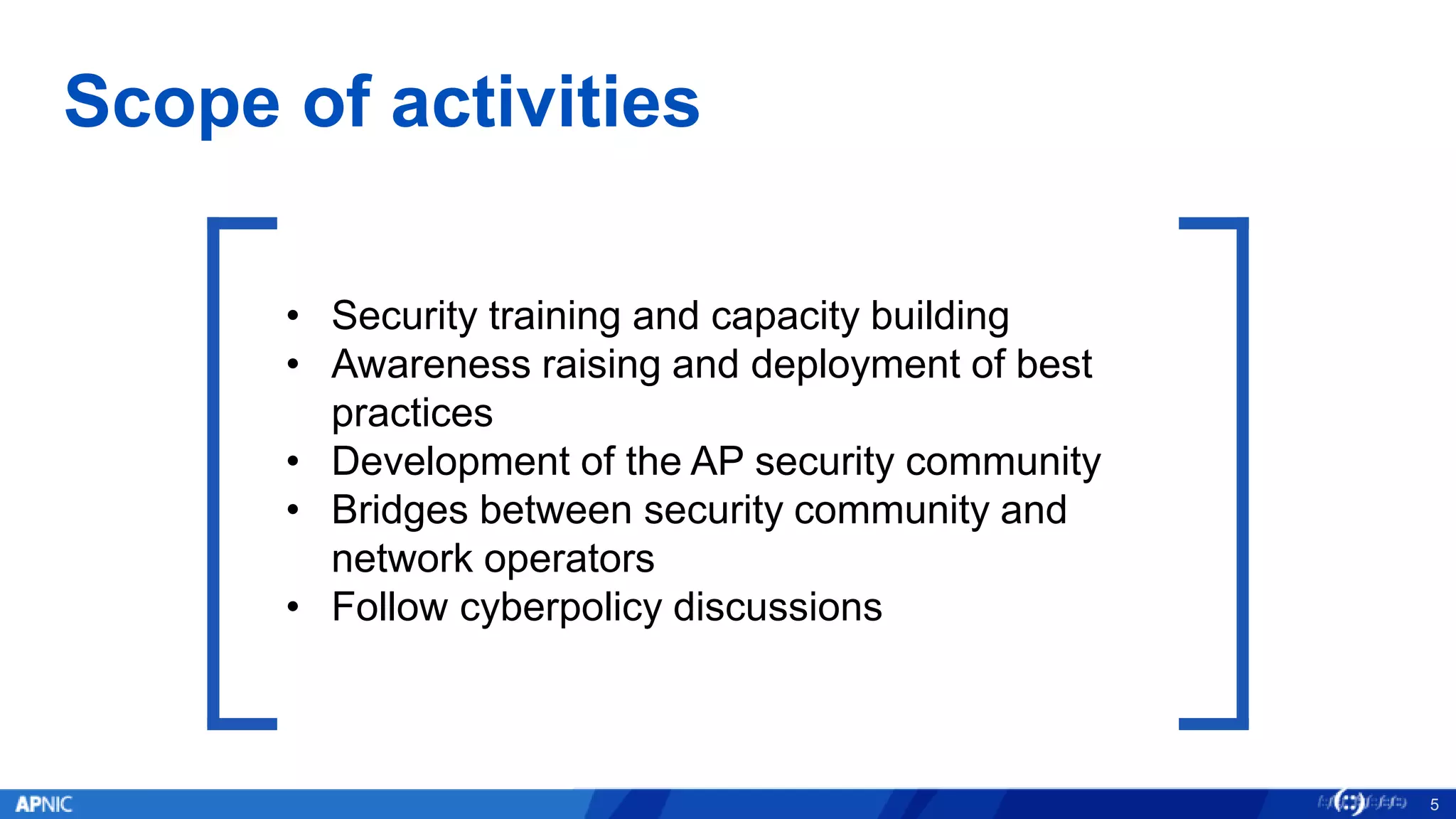 Scope of activities
5
• Security training and capacity building
• Awareness raising and deployment of best
practices
• Development of the AP security community
• Bridges between security community and
network operators
• Follow cyberpolicy discussions
 