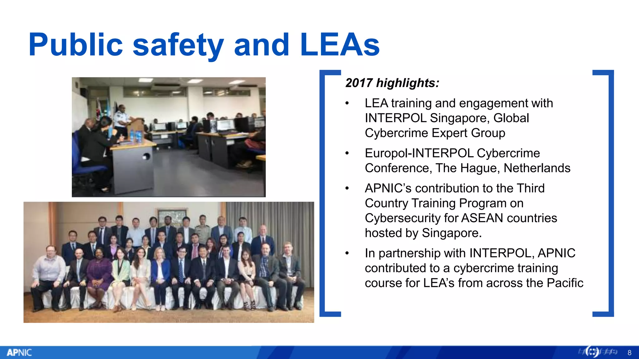 Public safety and LEAs
8
2017 highlights:
• LEA training and engagement with
INTERPOL Singapore, Global
Cybercrime Expert Group
• Europol-INTERPOL Cybercrime
Conference, The Hague, Netherlands
• APNIC’s contribution to the Third
Country Training Program on
Cybersecurity for ASEAN countries
hosted by Singapore.
• In partnership with INTERPOL, APNIC
contributed to a cybercrime training
course for LEA’s from across the Pacific
 