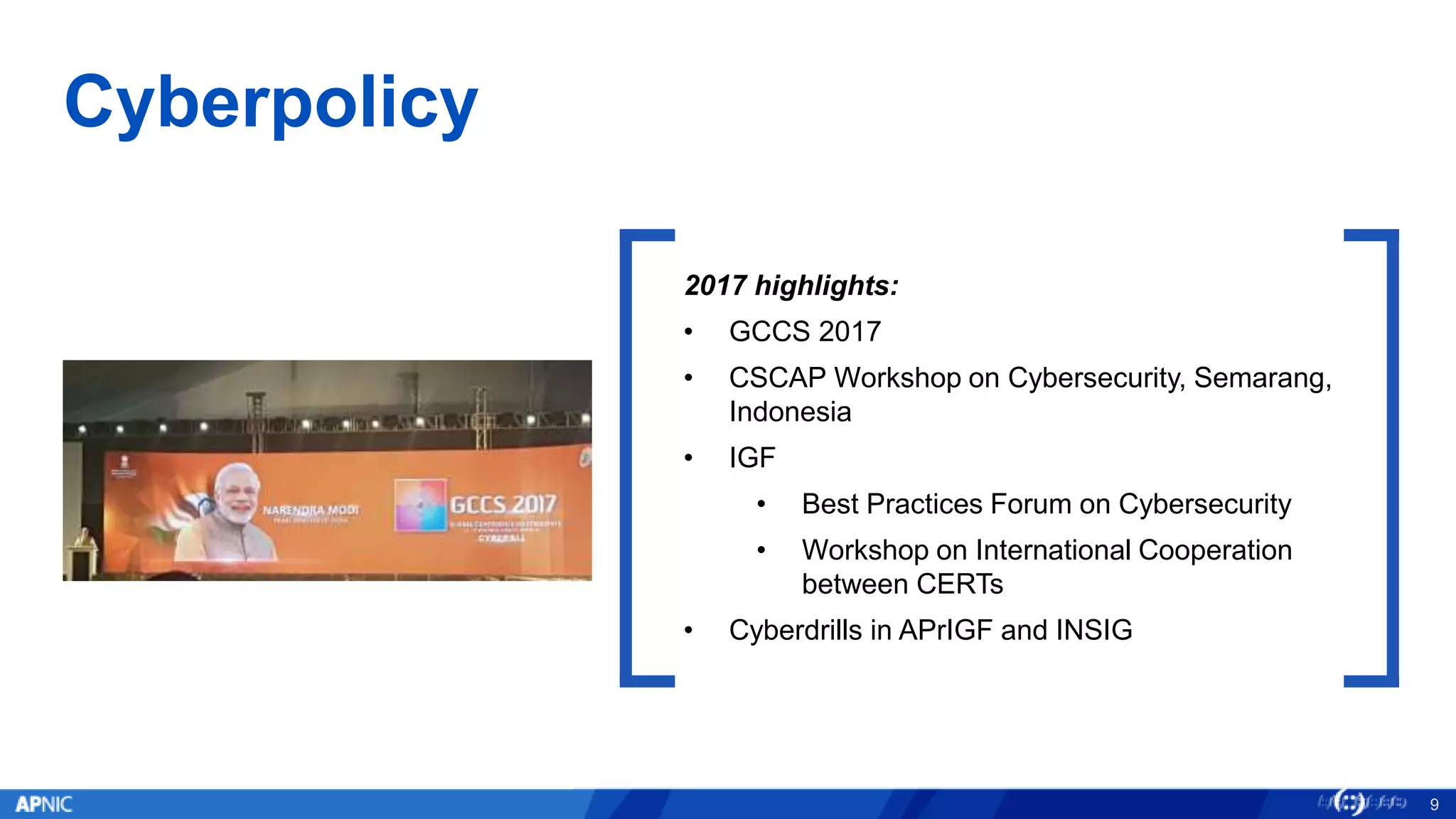 Cyberpolicy
9
2017 highlights:
• GCCS 2017
• CSCAP Workshop on Cybersecurity, Semarang,
Indonesia
• IGF
• Best Practices Forum on Cybersecurity
• Workshop on International Cooperation
between CERTs
• Cyberdrills in APrIGF and INSIG
 