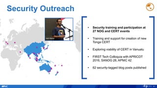 Security Outreach
81
• Security training and participation at
27 NOG and CERT events
• Training and support for creation of new
Tonga CERT
• Exploring viability of CERT in Vanuatu
• FIRST Tech Colloquia with APRICOT
2016, SANOG 28, APNIC 42
• 62 security-tagged blog posts published
Adli Wahid
 