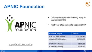 APNIC Foundation
89
• Officially incorporated in Hong Kong in
September 2016
• First year of operation to begin in 2017
Partner & Project Amount
IDRC for Seed Alliance 500,000 CAD
JICA for APNIC Academy 20,000 USD
ITU for IPv6 Training 9,500 USD
ITU for IXP Training 4,300 USD
https://apnic.foundation
 