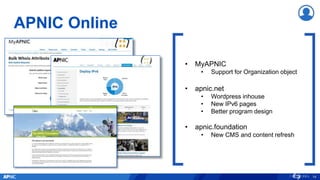 APNIC Online
14
• MyAPNIC
• Support for Organization object
• apnic.net
• Wordpress inhouse
• New IPv6 pages
• Better program design
• apnic.foundation
• New CMS and content refresh
 