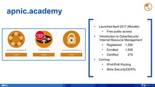 apnic.academy
17
• Launched April 2017 (Moodle)
• Free public access
• ‘Introduction to CyberSecurity’
‘Internet Resource Management’
• Registered: 1,506
• Enrolled: 1,506
• Certified: 279
• Coming:
• IPv4/IPv6 Routing
• More Security/CERTs
 