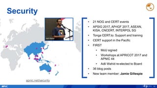 Security
19
• 21 NOG and CERT events
• APSIG 2017, APrIGF 2017, ASEAN,
KISA, CNCERT, INTERPOL SG
• Tonga CERT.to: Support and training
• CERT support in the Pacific
• FIRST
• MoU signed
• Workshops at APRICOT 2017 and
APNIC 44
• Adli Wahid re-elected to Board
• 36 blog posts
• New team member: Jamie Gillespie
apnic.net/security
Adli Wahid
 