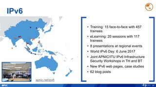 IPv6
20
• Training: 15 face-to-face with 457
trainees
• eLearning: 20 sessions with 117
trainees
• 8 presentations at regional events
• World IPv6 Day: 6 June 2017
• Joint APNIC/ITU IPv6 Infrastructure
Security Workshops in TH and BT
• New IPv6 web pages, case studies
• 62 blog posts
apnic.net/ipv6
APNIC/ITU IPv6
Workshop 2017,
Bangkok
 