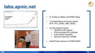 labs.apnic.net
26
• 21 articles on Blabs and APNIC blogs
• 17 presentations at industry events
IETF, PTC, OARC, RIRs, NOGs
• Current research topics
• DNSSEC KSK rollover
• IPv6 and large MTU settings
• Latent QUIC capability
• Dynamic behaviour of BBR
• Geoff Huston serves on ICANN SSAC
Geoff Huston
IPv6 capability
in the Asia
Pacific
 