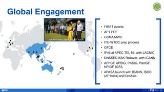 Global Engagement
29
10th APT Policy and Regulation Forum
• FIRST events
• APT PRF
• GSMA MWC
• ITU-WTDC prep process
• GFCE
• IPv6 at APEC TEL 55, with LACNIC
• DNSSEC KSK Rollover, with ICANN
• APrIGF, APSIG, PKSIG, PacIGF,
NPIGF, IGFA
• APASA launch with ICANN, ISOC
(AP hubs) and DotAsia
 