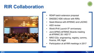 RIR Collaboration
30
Geoff Huston at ARIN 39
• RDAP batch extension proposal
• DNSSEC KSK rollover with RIRs
• Seed Alliance with AFRINIC and LACNIC
• ASO review
• World IPv6 Launch 5th anniversary
• Joint APNIC-AFRINIC Boards meeting
at AFRINIC 26 / AIS’17
• NRO CGs: engineering, registry, comms,
finance, HR, legal
• Participation at all RIR meetings in 2017
 