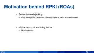 Motivation behind RPKI (ROAs)
11
• Prevent route hijacking
– Only the rightful custodian can originate the prefix announcement
• Minimize common routing errors
– Human errors
 