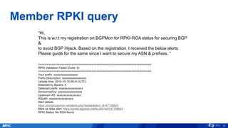 Member RPKI query
12
“Hi,
This is w.r.t my registration on BGPMon for RPKI-ROA status for securing BGP
&
to avoid BGP Hijack. Based on the registration. I received the below alerts.
Please guide for the same since I want to secure my ASN & prefixes. “
====================================================================
RPKI Validation Failed (Code: 9)
====================================================================
Your prefix: xxxxxxxxxxxxxxxxx:
Prefix Description: xxxxxxxxxxxxxxxxx
Update time: 2014-10-15 09:41 (UTC)
Detected by #peers: 4
Detected prefix: xxxxxxxxxxxxxxxxx
Announced by: xxxxxxxxxxxxxxxxx
Upstream AS: xxxxxxxxxxxxxxxxx
ASpath: xxxxxxxxxxxxxxxxx
Alert details:
https://portal.bgpmon.net/alerts.php?details&alert_id=47198623
Mark as false alert: https://portal.bgpmon.net/fp.php?aid=47198623
RPKI Status: No ROA found
 