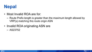 Nepal
• Most Invalid ROA are for:
– Route Prefix length is greater than the maximum length allowed by
VRP(s) matching this route origin ASN
• Invalid ROA originating ASN are
– AS23752
18
 