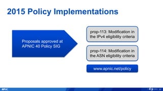 2015 Policy Implementations
23
Proposals approved at
APNIC 40 Policy SIG
prop-113: Modification in
the IPv4 eligibility criteria
prop-114: Modification in
the ASN eligibility criteria
www.apnic.net/policy
 