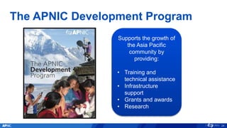 The APNIC Development Program
24
Supports the growth of
the Asia Pacific
community by
providing:
• Training and
technical assistance
• Infrastructure
support
• Grants and awards
• Research
 