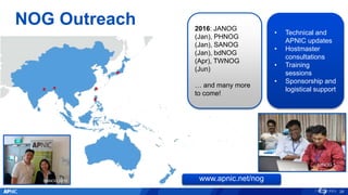NOG Outreach
BTNOG 1 SANOG 24
MMNOG
SGNOG 2015
26
MMNOG 2015
www.apnic.net/nog
2016: JANOG
(Jan), PHNOG
(Jan), SANOG
(Jan), bdNOG
(Apr), TWNOG
(Jun)
… and many more
to come!
• Technical and
APNIC updates
• Hostmaster
consultations
• Training
sessions
• Sponsorship and
logistical support
bdNOG 5
 
