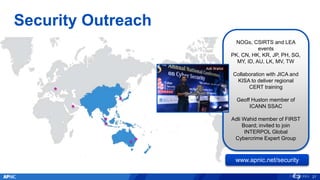 Security Outreach
Craig Ng
NOGs, CSIRTS and LEA
events
PK, CN, HK, KR, JP, PH, SG,
MY, ID, AU, LK, MV, TW
Collaboration with JICA and
KISA to deliver regional
CERT training
Geoff Huston member of
ICANN SSAC
Adli Wahid member of FIRST
Board; invited to join
INTERPOL Global
Cybercrime Expert Group
27
www.apnic.net/security
Adli Wahid
 