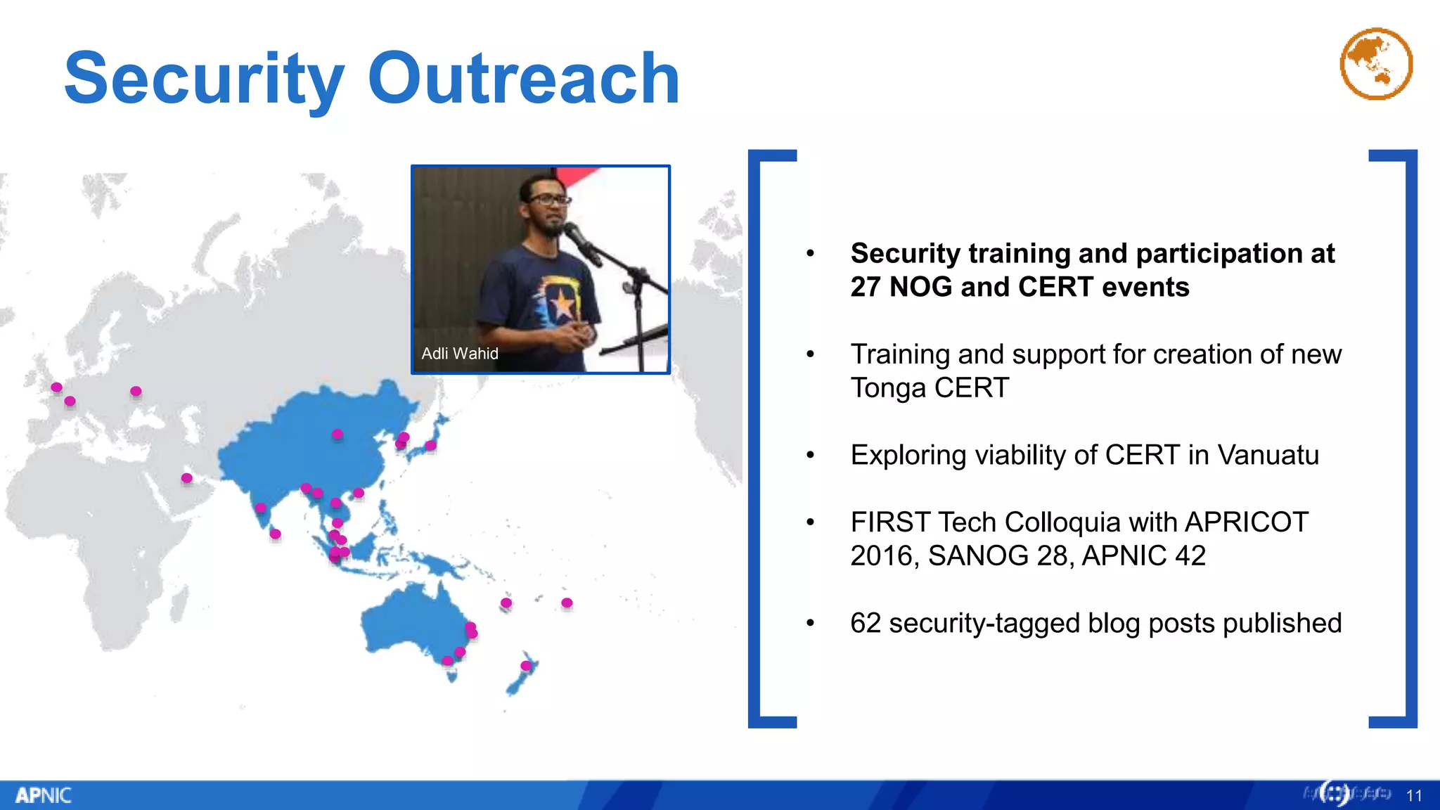 Security Outreach
11
• Security training and participation at
27 NOG and CERT events
• Training and support for creation of new
Tonga CERT
• Exploring viability of CERT in Vanuatu
• FIRST Tech Colloquia with APRICOT
2016, SANOG 28, APNIC 42
• 62 security-tagged blog posts published
Adli Wahid
 