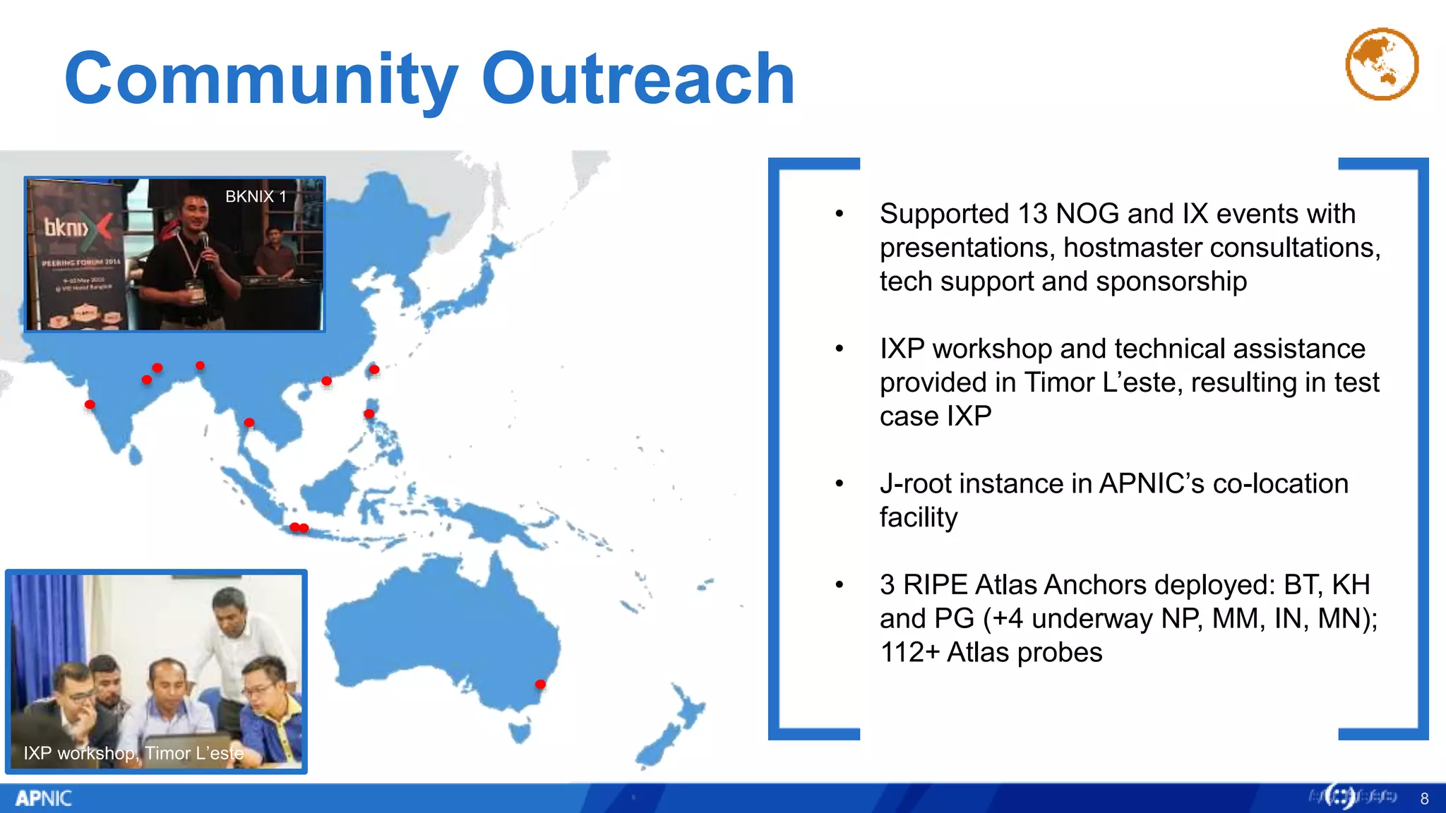 Community Outreach
8
IXP workshop, Timor L’este
• Supported 13 NOG and IX events with
presentations, hostmaster consultations,
tech support and sponsorship
• IXP workshop and technical assistance
provided in Timor L’este, resulting in test
case IXP
• J-root instance in APNIC’s co-location
facility
• 3 RIPE Atlas Anchors deployed: BT, KH
and PG (+4 underway NP, MM, IN, MN);
112+ Atlas probes
BKNIX 1
 