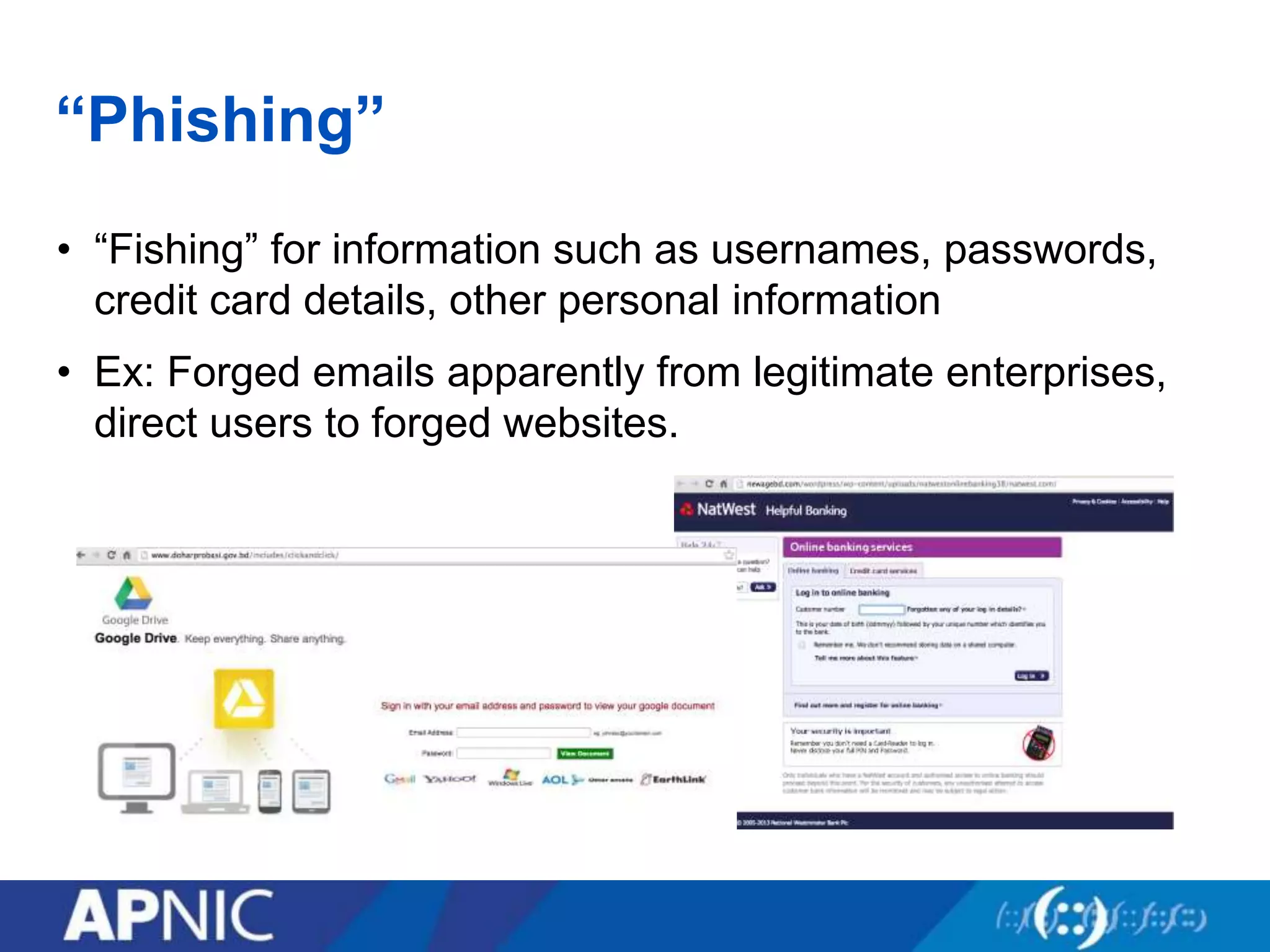 “Phishing”
• “Fishing” for information such as usernames, passwords,
credit card details, other personal information
• Ex: Forged emails apparently from legitimate enterprises,
direct users to forged websites.
 