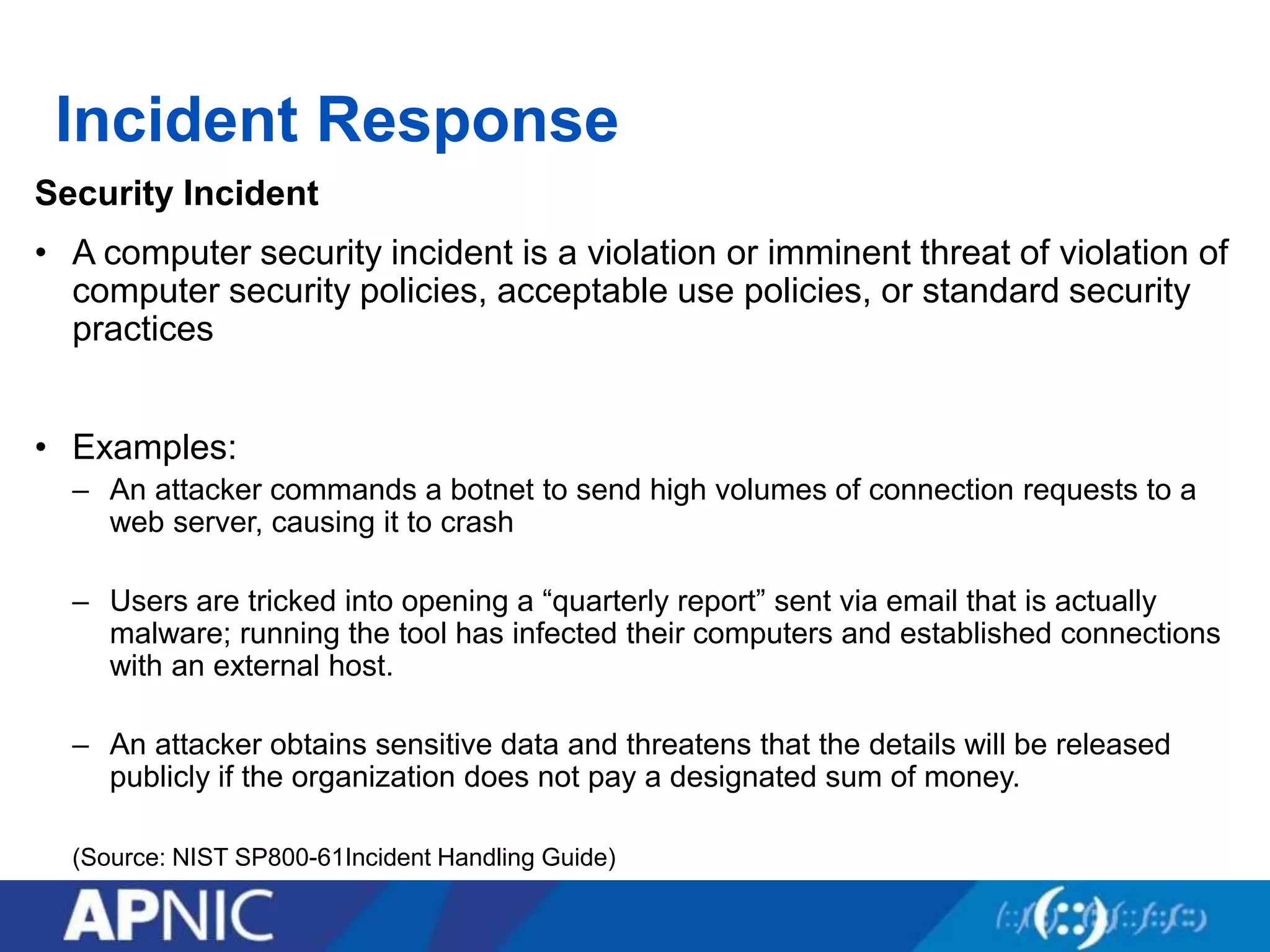 Incident Response
Security Incident
• A computer security incident is a violation or imminent threat of violation of
computer security policies, acceptable use policies, or standard security
practices
• Examples:
– An attacker commands a botnet to send high volumes of connection requests to a
web server, causing it to crash
– Users are tricked into opening a “quarterly report” sent via email that is actually
malware; running the tool has infected their computers and established connections
with an external host.
– An attacker obtains sensitive data and threatens that the details will be released
publicly if the organization does not pay a designated sum of money.
(Source: NIST SP800-61Incident Handling Guide)
 