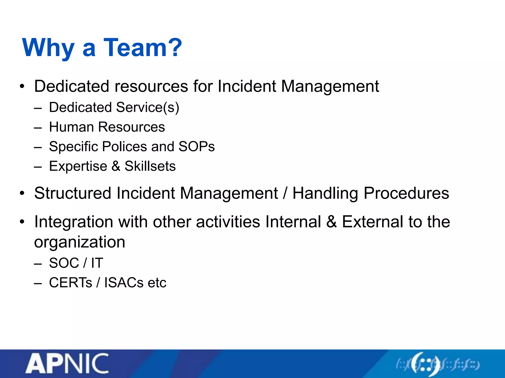 Why a Team?
• Dedicated resources for Incident Management
– Dedicated Service(s)
– Human Resources
– Specific Polices and SOPs
– Expertise & Skillsets
• Structured Incident Management / Handling Procedures
• Integration with other activities Internal & External to the
organization
– SOC / IT
– CERTs / ISACs etc
 