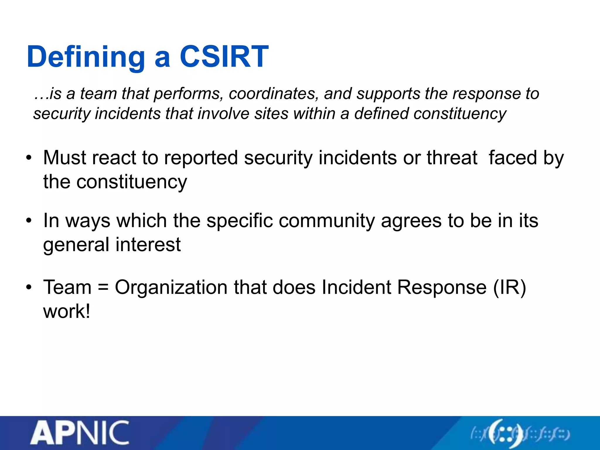 Defining a CSIRT
…is a team that performs, coordinates, and supports the response to
security incidents that involve sites within a defined constituency
• In ways which the specific community agrees to be in its
general interest
• Team = Organization that does Incident Response (IR)
work!
• Must react to reported security incidents or threat faced by
the constituency
 