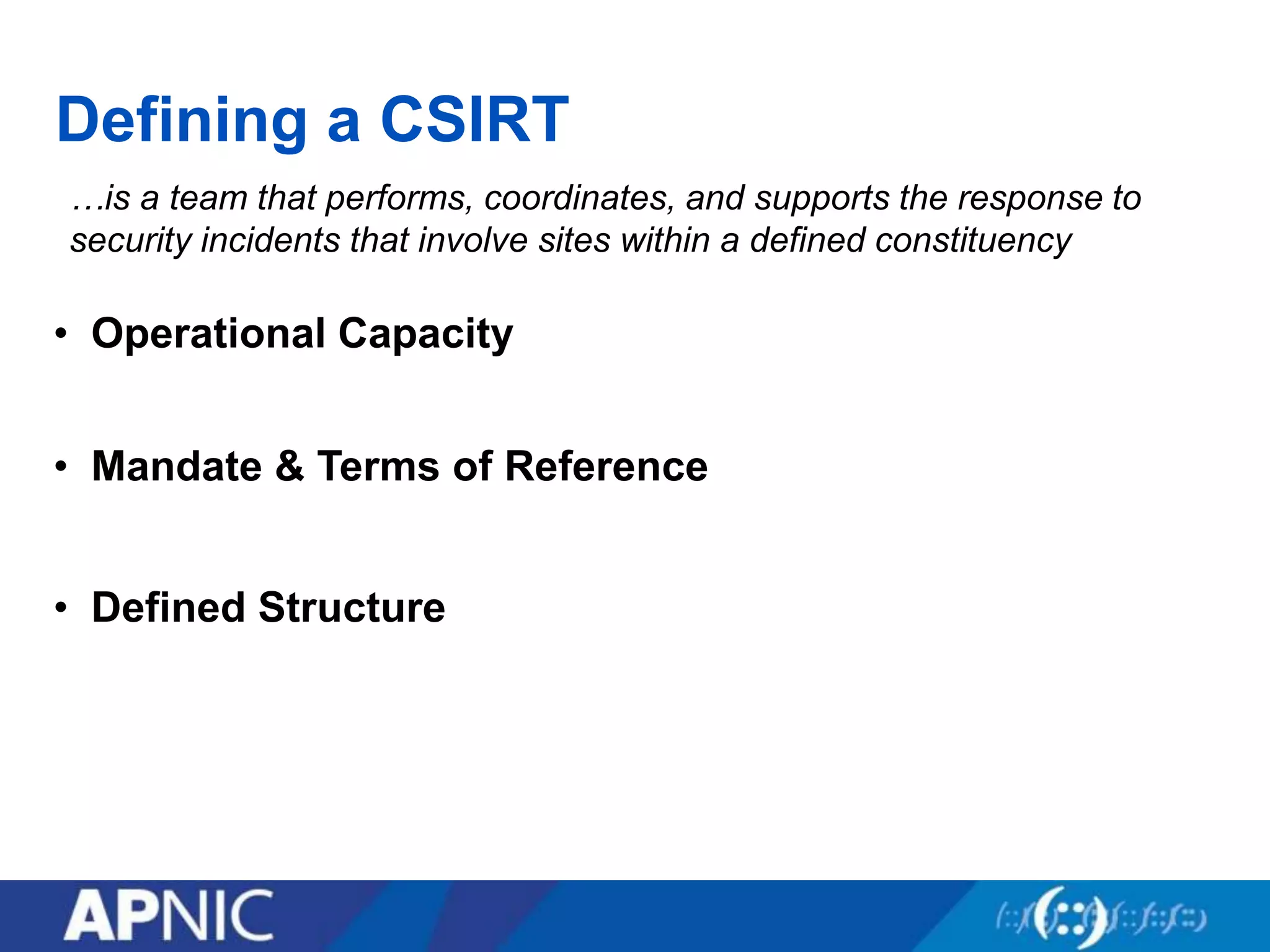 Defining a CSIRT
…is a team that performs, coordinates, and supports the response to
security incidents that involve sites within a defined constituency
• Mandate & Terms of Reference
• Defined Structure
• Operational Capacity
 