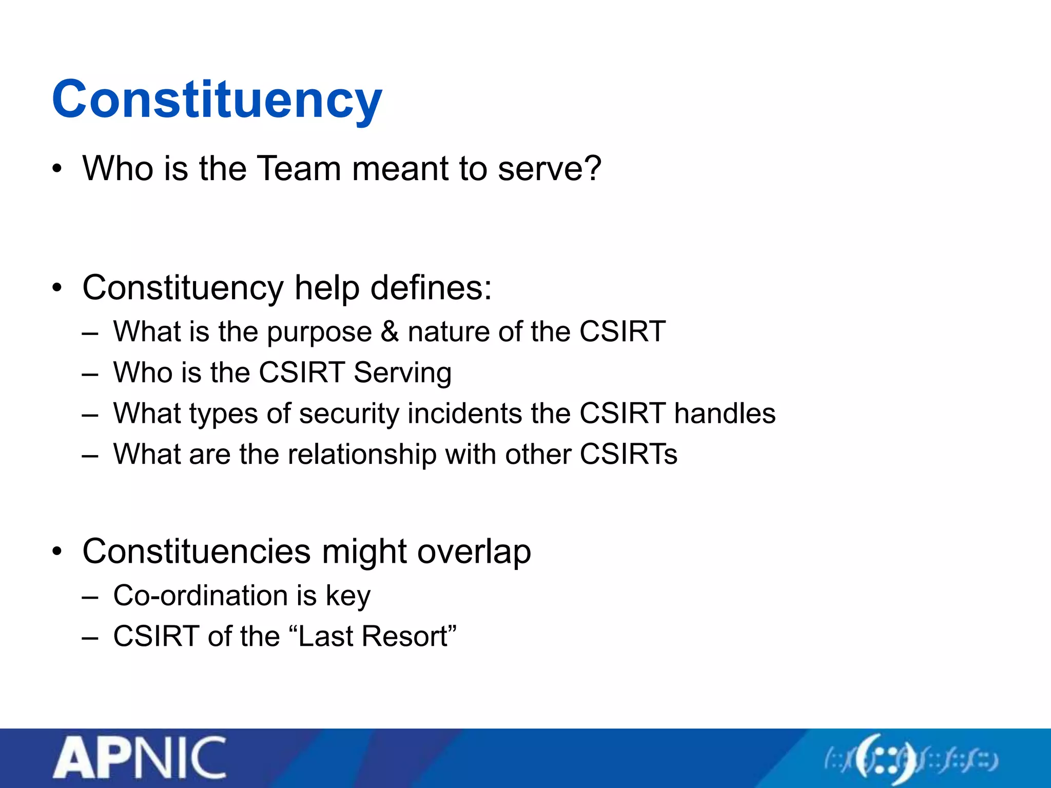 Constituency
• Who is the Team meant to serve?
• Constituency help defines:
– What is the purpose & nature of the CSIRT
– Who is the CSIRT Serving
– What types of security incidents the CSIRT handles
– What are the relationship with other CSIRTs
• Constituencies might overlap
– Co-ordination is key
– CSIRT of the “Last Resort”
 
