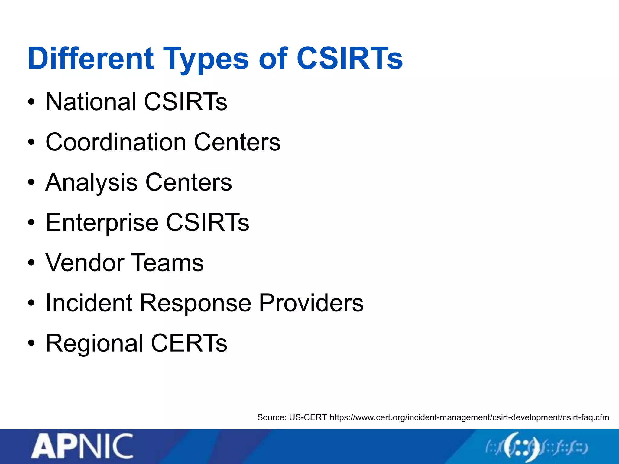 Different Types of CSIRTs
• National CSIRTs
• Coordination Centers
• Analysis Centers
• Enterprise CSIRTs
• Vendor Teams
• Incident Response Providers
• Regional CERTs
Source: US-CERT https://www.cert.org/incident-management/csirt-development/csirt-faq.cfm
 
