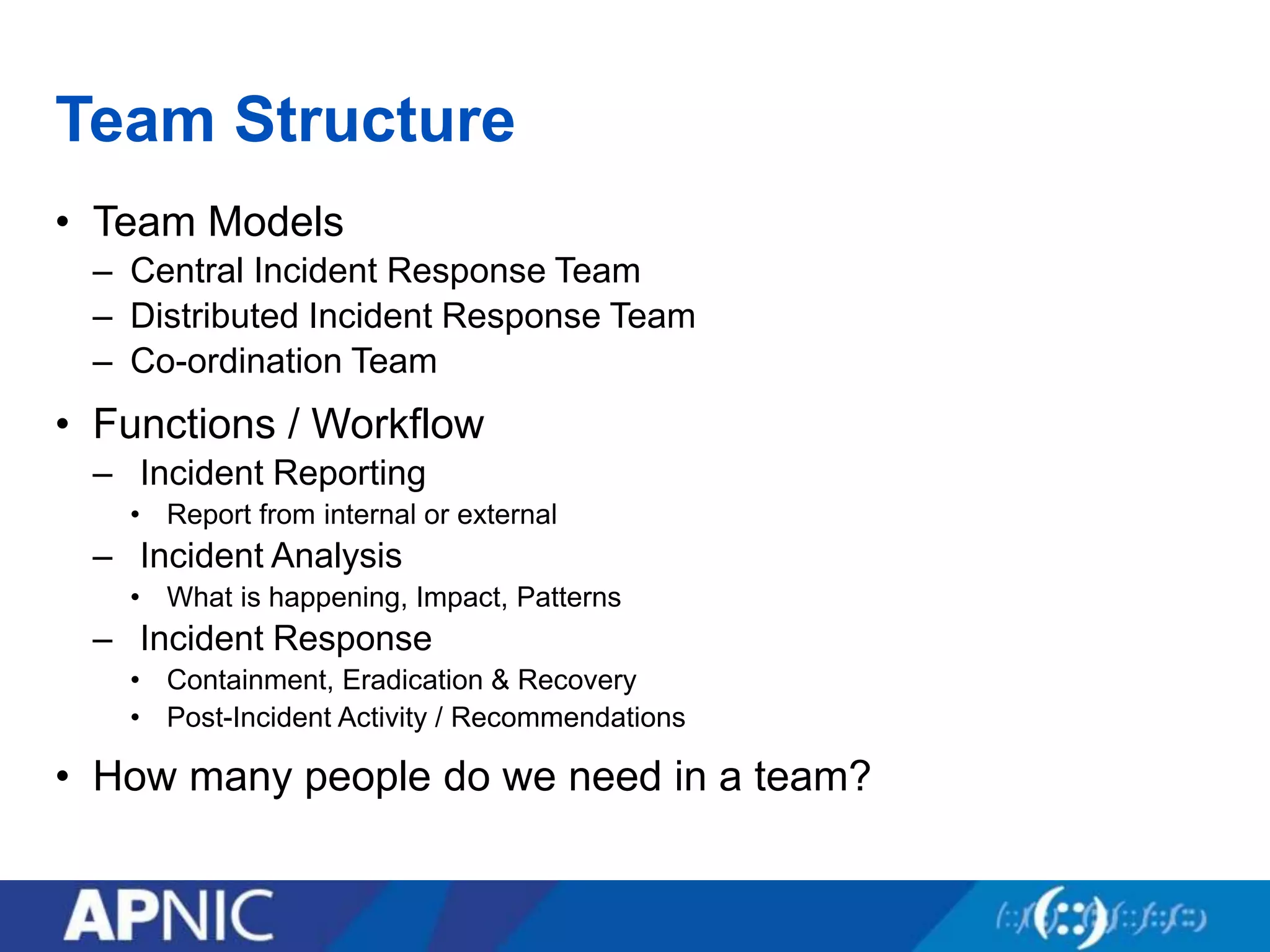 Team Structure
• Team Models
– Central Incident Response Team
– Distributed Incident Response Team
– Co-ordination Team
• Functions / Workflow
– Incident Reporting
• Report from internal or external
– Incident Analysis
• What is happening, Impact, Patterns
– Incident Response
• Containment, Eradication & Recovery
• Post-Incident Activity / Recommendations
• How many people do we need in a team?
 